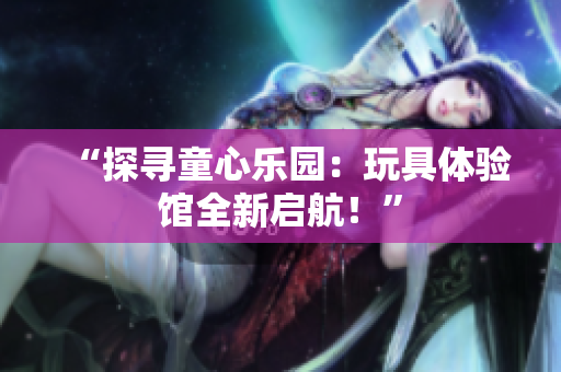 “探寻童心乐园：玩具体验馆全新启航！”
