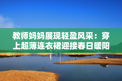 教师妈妈展现轻盈风采：穿上超薄连衣裙迎接春日暖阳