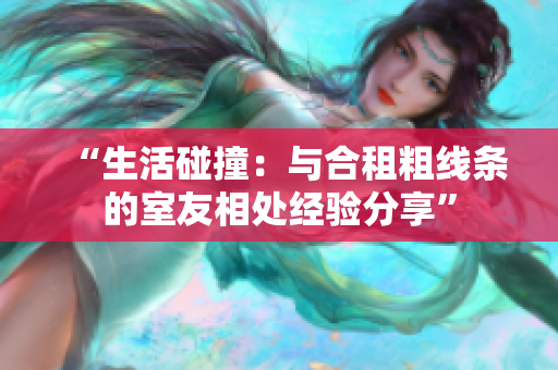“生活碰撞：与合租粗线条的室友相处经验分享”