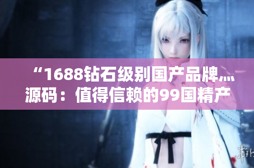 “1688钻石级别国产品牌灬源码：值得信赖的99国精产品”