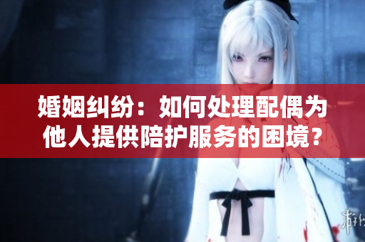 婚姻纠纷：如何处理配偶为他人提供陪护服务的困境？
