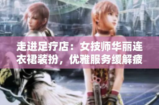 走进足疗店：女技师华丽连衣裙装扮，优雅服务缓解疲劳