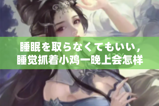 睡眠を取らなくてもいい，睡觉抓着小鸡一晚上会怎样，睡过年纪最大的多少岁六十多，水润紧致销魂低吟古代，水润紧致销魂低吟，说说都是怎么的干对象的862