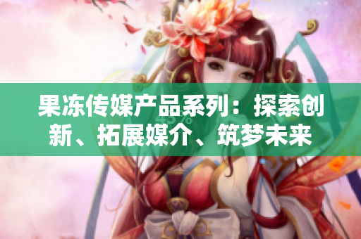 果冻传媒产品系列：探索创新、拓展媒介、筑梦未来