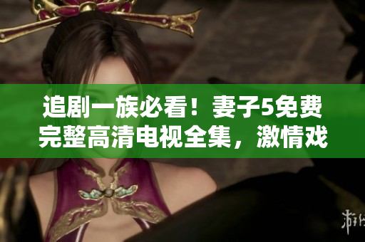 追剧一族必看！妻子5免费完整高清电视全集，激情戏不断，精彩不容错过！