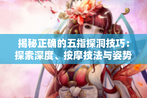 揭秘正确的五指探洞技巧：探索深度、按摩技法与姿势调整，助你全面放松