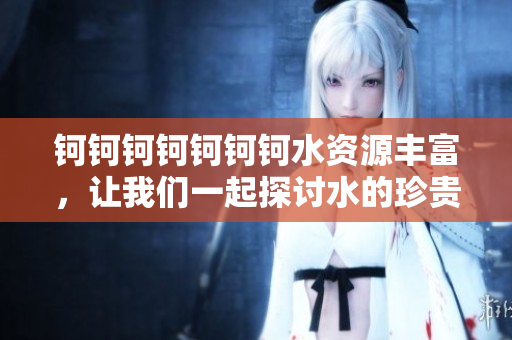 钶钶钶钶钶钶钶水资源丰富，让我们一起探讨水的珍贵与重要性