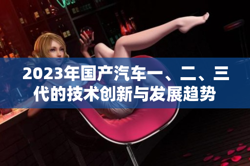 2023年国产汽车一、二、三代的技术创新与发展趋势