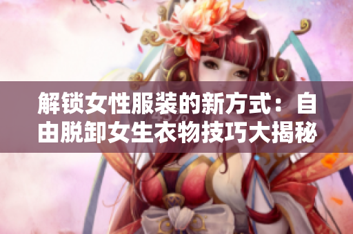 解锁女性服装的新方式：自由脱卸女生衣物技巧大揭秘!