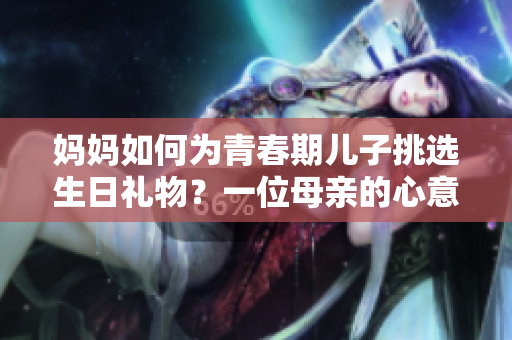 妈妈如何为青春期儿子挑选生日礼物？一位母亲的心意与建议