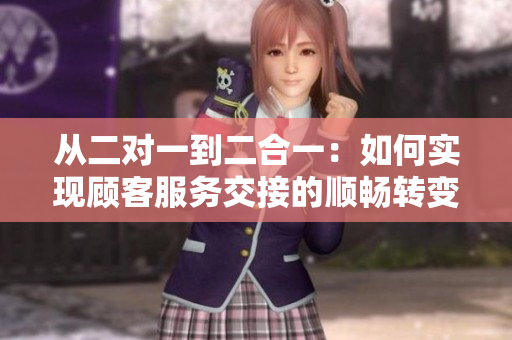 从二对一到二合一：如何实现顾客服务交接的顺畅转变