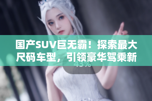 国产SUV巨无霸！探索最大尺码车型，引领豪华驾乘新潮流