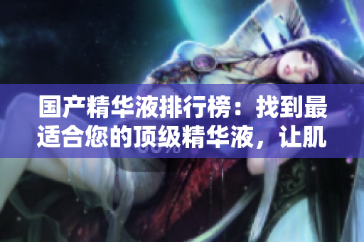 国产精华液排行榜：找到最适合您的顶级精华液，让肌肤焕然一新的秘密秘籍