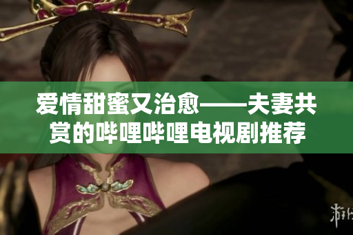 爱情甜蜜又治愈——夫妻共赏的哔哩哔哩电视剧推荐