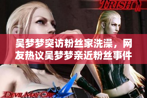 吴梦梦突访粉丝家洗澡，网友热议吴梦梦亲近粉丝事件
