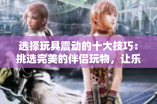 选择玩具震动的十大技巧：挑选完美的伴侣玩物，让乐趣倍增！