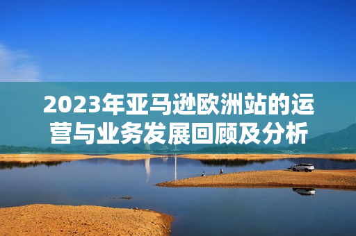 2023年亚马逊欧洲站的运营与业务发展回顾及分析