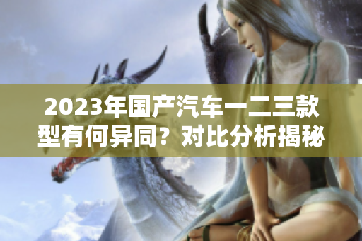 2023年国产汽车一二三款型有何异同？对比分析揭秘最新车型特点