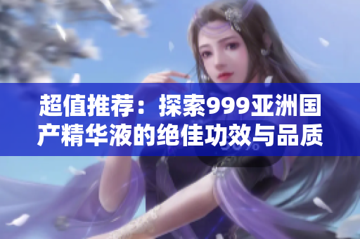 超值推荐：探索999亚洲国产精华液的绝佳功效与品质
