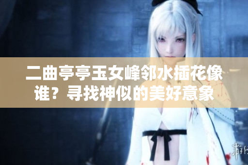 二曲亭亭玉女峰邻水插花像谁？寻找神似的美好意象