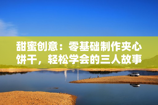 甜蜜创意：零基础制作夹心饼干，轻松学会的三人故事