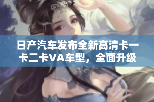 日产汽车发布全新高清卡一卡二卡VA车型，全面升级驾驶体验