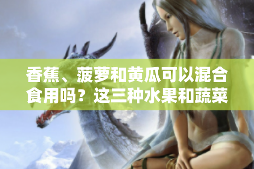 香蕉、菠萝和黄瓜可以混合食用吗？这三种水果和蔬菜能一起吃吗？