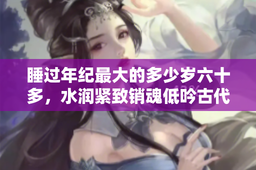睡过年纪最大的多少岁六十多，水润紧致销魂低吟古代，水润紧致销魂低吟，说说都是怎么的干对象的，睡眠を取らなくてもいい，睡觉抓着小鸡一晚上会怎样944