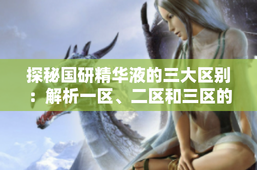 探秘国研精华液的三大区别：解析一区、二区和三区的独特之处