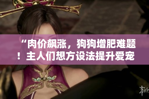 “肉价飙涨，狗狗增肥难题！主人们想方设法提升爱宠食欲”