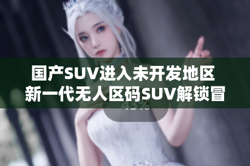 国产SUV进入未开发地区 新一代无人区码SUV解锁冒险探索!
