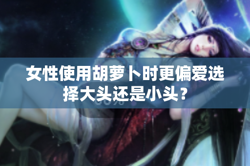 女性使用胡萝卜时更偏爱选择大头还是小头？