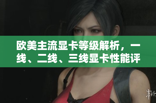 欧美主流显卡等级解析，一线、二线、三线显卡性能评测