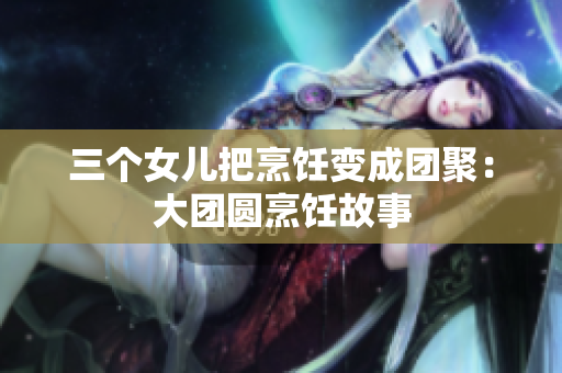 三个女儿把烹饪变成团聚：大团圆烹饪故事