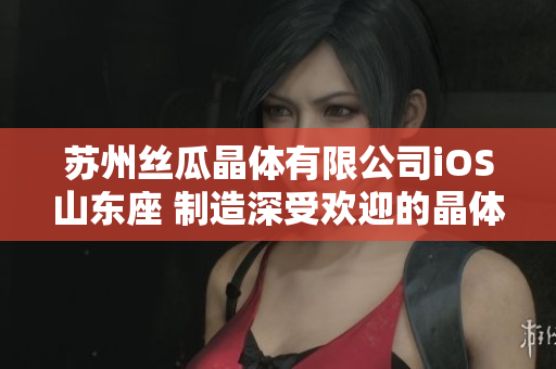 苏州丝瓜晶体有限公司iOS山东座 制造深受欢迎的晶体产品