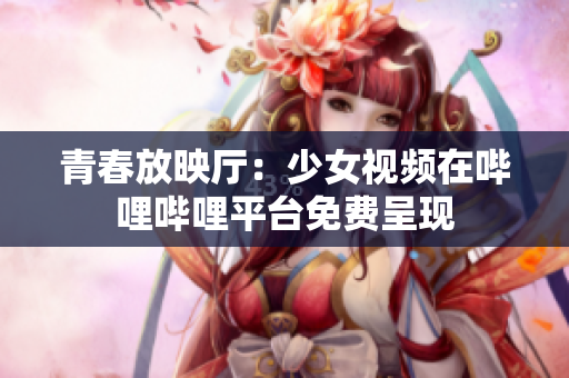 青春放映厅：少女视频在哔哩哔哩平台免费呈现