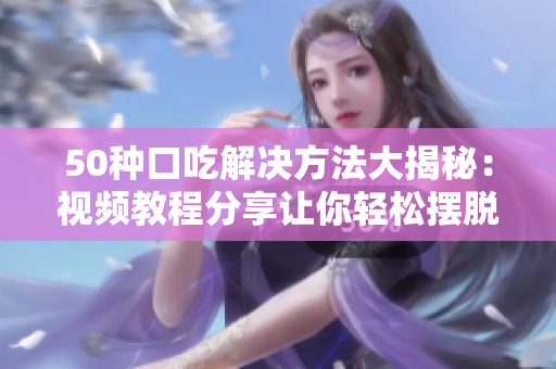 50种口吃解决方法大揭秘：视频教程分享让你轻松摆脱口吃难题，从此开口纳福福