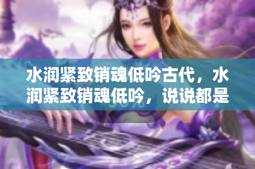 水润紧致销魂低吟古代，水润紧致销魂低吟，说说都是怎么的干对象的，睡眠を取らなくてもいい，睡觉抓着小鸡一晚上会怎样，睡过年纪最大的多少岁六十多529