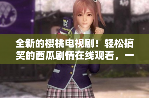 全新的樱桃电视剧！轻松搞笑的西瓜剧情在线观看，一起体验快乐瞬间