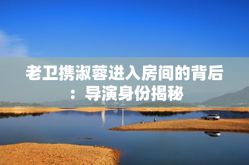 老卫携淑蓉进入房间的背后：导演身份揭秘