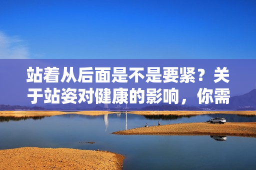 站着从后面是不是要紧？关于站姿对健康的影响，你需要知道的重要事项