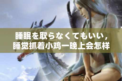 睡眠を取らなくてもいい，睡觉抓着小鸡一晚上会怎样，睡过年纪最大的多少岁六十多，水润紧致销魂低吟古代，水润紧致销魂低吟，说说都是怎么的干对象的1234