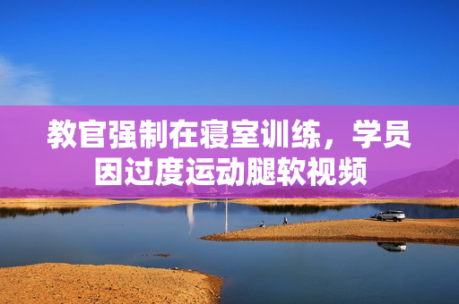 教官强制在寝室训练，学员因过度运动腿软视频