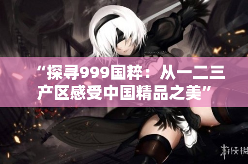 “探寻999国粹：从一二三产区感受中国精品之美”