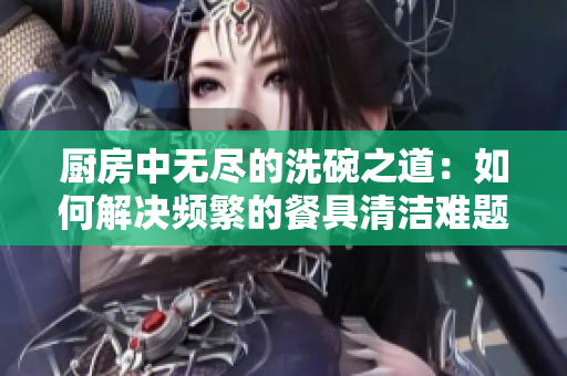 厨房中无尽的洗碗之道：如何解决频繁的餐具清洁难题