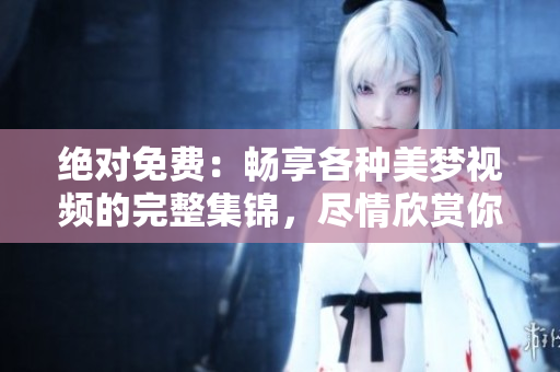 绝对免费：畅享各种美梦视频的完整集锦，尽情欣赏你想要的梦幻画面