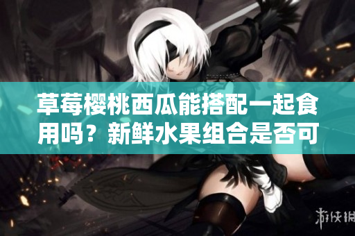 草莓樱桃西瓜能搭配一起食用吗？新鲜水果组合是否可以共同享用？