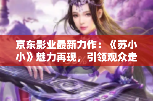 京东影业最新力作：《苏小小》魅力再现，引领观众走进奇幻世界