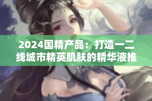 2024国精产品：打造一二线城市精英肌肤的精华液推荐