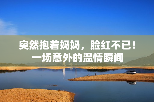 突然抱着妈妈，脸红不已！一场意外的温情瞬间